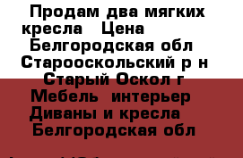 Продам два мягких кресла › Цена ­ 16 000 - Белгородская обл., Старооскольский р-н, Старый Оскол г. Мебель, интерьер » Диваны и кресла   . Белгородская обл.